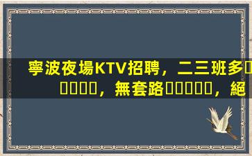 寧波夜場KTV招聘，二三班多，無套路，絕對靠譜多賺